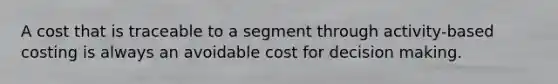 A cost that is traceable to a segment through activity-based costing is always an avoidable cost for decision making.