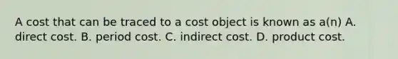 A cost that can be traced to a cost object is known as​ a(n) A. direct cost. B. period cost. C. indirect cost. D. product cost.