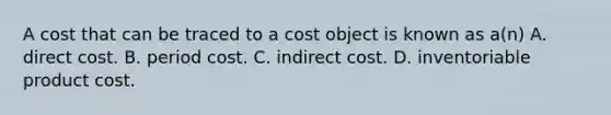 A cost that can be traced to a cost object is known as​ a(n) A. direct cost. B. period cost. C. indirect cost. D. inventoriable product cost.