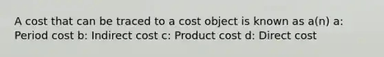 A cost that can be traced to a cost object is known as a(n) a: Period cost b: Indirect cost c: Product cost d: Direct cost