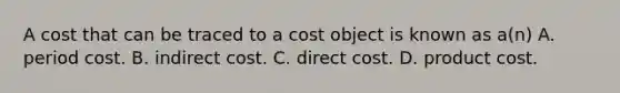 A cost that can be traced to a cost object is known as​ a(n) A. period cost. B. indirect cost. C. direct cost. D. product cost.