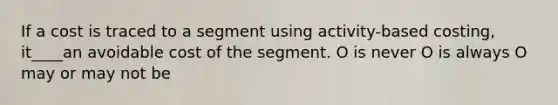 If a cost is traced to a segment using activity-based costing, it____an avoidable cost of the segment. O is never O is always O may or may not be