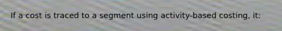 If a cost is traced to a segment using activity-based costing, it: