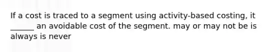 If a cost is traced to a segment using activity-based costing, it ______ an avoidable cost of the segment. may or may not be is always is never