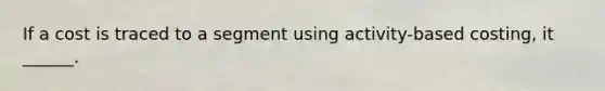 If a cost is traced to a segment using activity-based costing, it ______.