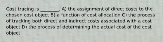 Cost tracing is ________. A) the assignment of direct costs to the chosen cost object B) a function of cost allocation C) the process of tracking both direct and indirect costs associated with a cost object D) the process of determining the actual cost of the cost object