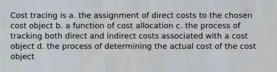 Cost tracing is a. the assignment of direct costs to the chosen cost object b. a function of cost allocation c. the process of tracking both direct and indirect costs associated with a cost object d. the process of determining the actual cost of the cost object