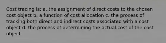 Cost tracing is: a. the assignment of direct costs to the chosen cost object b. a function of cost allocation c. the process of tracking both direct and indirect costs associated with a cost object d. the process of determining the actual cost of the cost object