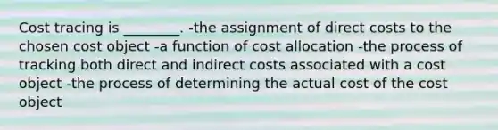 Cost tracing is ________. -the assignment of direct costs to the chosen cost object -a function of cost allocation -the process of tracking both direct and indirect costs associated with a cost object -the process of determining the actual cost of the cost object