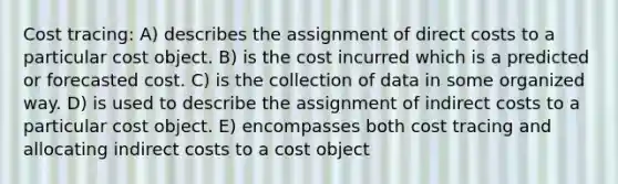 Cost tracing: A) describes the assignment of direct costs to a particular cost object. B) is the cost incurred which is a predicted or forecasted cost. C) is the collection of data in some organized way. D) is used to describe the assignment of indirect costs to a particular cost object. E) encompasses both cost tracing and allocating indirect costs to a cost object