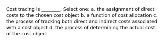 Cost tracing is ________. Select one: a. the assignment of direct costs to the chosen cost object b. a function of cost allocation c. the process of tracking both direct and indirect costs associated with a cost object d. the process of determining the actual cost of the cost object