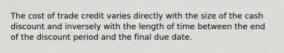 The cost of trade credit varies directly with the size of the cash discount and inversely with the length of time between the end of the discount period and the final due date.