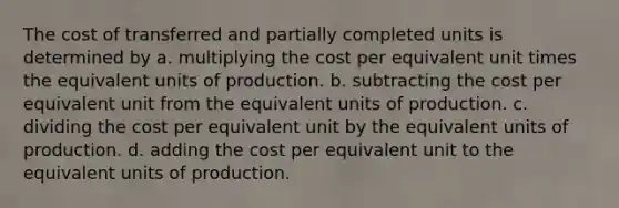 The cost of transferred and partially completed units is determined by a. multiplying the cost per equivalent unit times the equivalent units of production. b. subtracting the cost per equivalent unit from the equivalent units of production. c. dividing the cost per equivalent unit by the equivalent units of production. d. adding the cost per equivalent unit to the equivalent units of production.