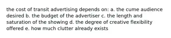 the cost of transit advertising depends on: a. the cume audience desired b. the budget of the advertiser c. the length and saturation of the showing d. the degree of creative flexibility offered e. how much clutter already exists