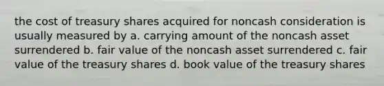 the cost of treasury shares acquired for noncash consideration is usually measured by a. carrying amount of the noncash asset surrendered b. fair value of the noncash asset surrendered c. fair value of the treasury shares d. book value of the treasury shares