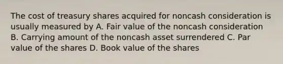 The cost of treasury shares acquired for noncash consideration is usually measured by A. Fair value of the noncash consideration B. Carrying amount of the noncash asset surrendered C. Par value of the shares D. Book value of the shares