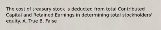 The cost of <a href='https://www.questionai.com/knowledge/kBCwobrXUY-treasury-stock' class='anchor-knowledge'>treasury stock</a> is deducted from total Contributed Capital and <a href='https://www.questionai.com/knowledge/k1NTs3SUDy-retained-earnings' class='anchor-knowledge'>retained earnings</a> in determining total stockholders' equity. A. True B. False