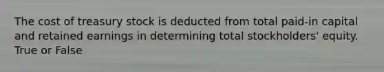 The cost of treasury stock is deducted from total paid-in capital and retained earnings in determining total stockholders' equity. True or False