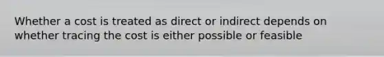 Whether a cost is treated as direct or indirect depends on whether tracing the cost is either possible or feasible