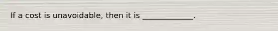 If a cost is unavoidable, then it is _____________.