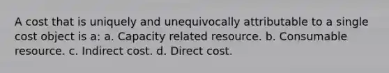 A cost that is uniquely and unequivocally attributable to a single cost object is a: a. Capacity related resource. b. Consumable resource. c. Indirect cost. d. Direct cost.