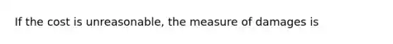 If the cost is unreasonable, the measure of damages is