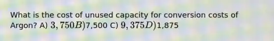 What is the cost of unused capacity for conversion costs of Argon? A) 3,750 B)7,500 C) 9,375 D)1,875