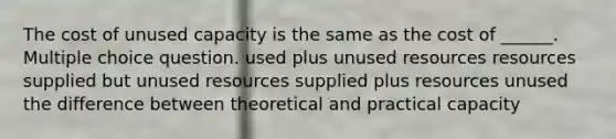 The cost of unused capacity is the same as the cost of ______. Multiple choice question. used plus unused resources resources supplied but unused resources supplied plus resources unused the difference between theoretical and practical capacity