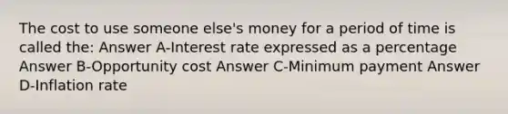 The cost to use someone else's money for a period of time is called the: Answer A-Interest rate expressed as a percentage Answer B-Opportunity cost Answer C-Minimum payment Answer D-Inflation rate