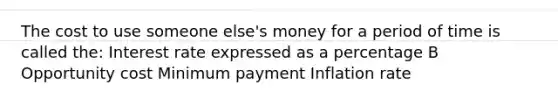 The cost to use someone else's money for a period of time is called the: Interest rate expressed as a percentage B Opportunity cost Minimum payment Inflation rate