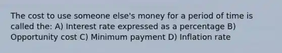 The cost to use someone else's money for a period of time is called the: A) Interest rate expressed as a percentage B) Opportunity cost C) Minimum payment D) Inflation rate