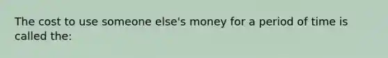 The cost to use someone else's money for a period of time is called the: