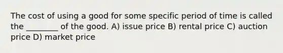 The cost of using a good for some specific period of time is called the ________ of the good. A) issue price B) rental price C) auction price D) market price