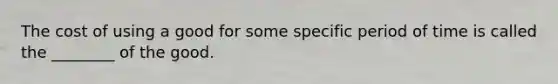 The cost of using a good for some specific period of time is called the ________ of the good.