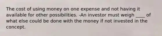 The cost of using money on one expense and not having it available for other possibilities. -An investor must weigh ____ of what else could be done with the money if not invested in the concept.