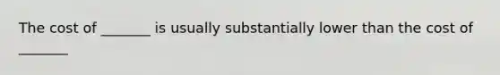 The cost of _______ is usually substantially lower than the cost of _______