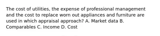 The cost of utilities, the expense of professional management and the cost to replace worn out appliances and furniture are used in which appraisal approach? A. Market data B. Comparables C. Income D. Cost