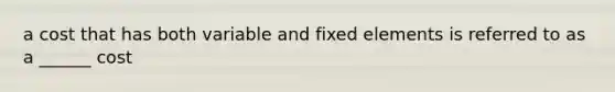 a cost that has both variable and fixed elements is referred to as a ______ cost