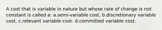 A cost that is variable in nature but whose rate of change is not constant is called a: a.semi-variable cost. b.discretionary variable cost. c.relevant variable cost. d.committed variable cost.