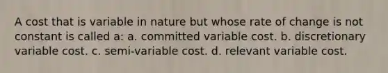 A cost that is variable in nature but whose rate of change is not constant is called a: a. committed variable cost. b. discretionary variable cost. c. semi-variable cost. d. relevant variable cost.