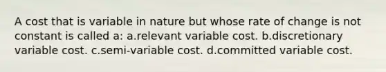 A cost that is variable in nature but whose rate of change is not constant is called a: a.relevant variable cost. b.discretionary variable cost. c.semi-variable cost. d.committed variable cost.