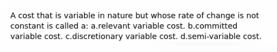 A cost that is variable in nature but whose rate of change is not constant is called a: a.relevant variable cost. b.committed variable cost. c.discretionary variable cost. d.semi-variable cost.