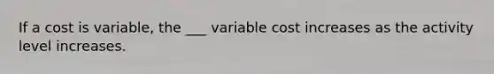 If a cost is variable, the ___ variable cost increases as the activity level increases.