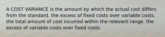 A COST VARIANCE is the amount by which the actual cost differs from the standard. the excess of fixed costs over variable costs. the total amount of cost incurred within the relevant range. the excess of variable costs over fixed costs.