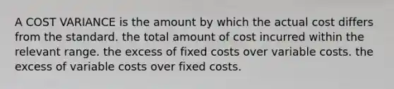 A COST VARIANCE is the amount by which the actual cost differs from the standard. the total amount of cost incurred within the relevant range. the excess of fixed costs over variable costs. the excess of variable costs over fixed costs.