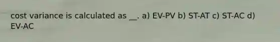 cost variance is calculated as __. a) EV-PV b) ST-AT c) ST-AC d) EV-AC