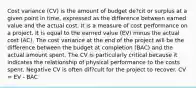 Cost variance (CV) is the amount of budget de?cit or surplus at a given point in time, expressed as the difference between earned value and the actual cost. It is a measure of cost performance on a project. It is equal to the earned value (EV) minus the actual cost (AC). The cost variance at the end of the project will be the difference between the budget at completion (BAC) and the actual amount spent. The CV is particularly critical because it indicates the relationship of physical performance to the costs spent. Negative CV is often dif?cult for the project to recover. CV = EV - BAC