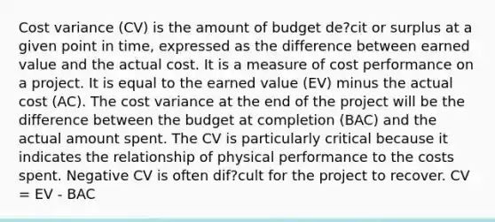 Cost variance (CV) is the amount of budget de?cit or surplus at a given point in time, expressed as the difference between earned value and the actual cost. It is a measure of cost performance on a project. It is equal to the earned value (EV) minus the actual cost (AC). The cost variance at the end of the project will be the difference between the budget at completion (BAC) and the actual amount spent. The CV is particularly critical because it indicates the relationship of physical performance to the costs spent. Negative CV is often dif?cult for the project to recover. CV = EV - BAC