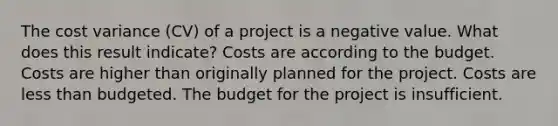 The cost variance (CV) of a project is a negative value. What does this result indicate? Costs are according to the budget. Costs are higher than originally planned for the project. Costs are less than budgeted. The budget for the project is insufficient.