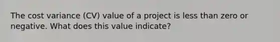 The cost variance (CV) value of a project is <a href='https://www.questionai.com/knowledge/k7BtlYpAMX-less-than' class='anchor-knowledge'>less than</a> zero or negative. What does this value indicate?